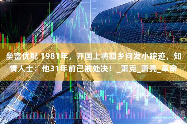 垒富优配 1981年，开国上将回乡问发小踪迹，知情人士：他31年前已被处决！_萧克_萧亮_革命