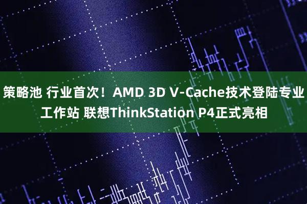 策略池 行业首次！AMD 3D V-Cache技术登陆专业工作站 联想ThinkStation P4正式亮相
